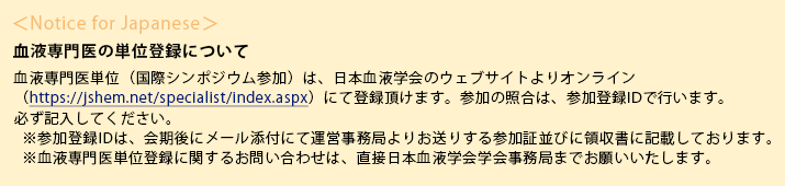 ＜Notice for Japanese＞
血液専門医の単位登録について血液専門医単位（国際シンポジウム参加）は、日本血液学会のウェブサイトよりオンライン（https://jshem.net/specialist/index.aspx）にて登録頂けます。参加の照合は、参加登録IDで行います。必ず記入してください。
※参加登録IDは、会期後にメール添付にて運営事務局よりお送りする参加証並びに領収書に記載しております。
※血液専門医単位登録に関するお問い合わせは、直接日本血液学会学会事務局までお願いいたします。